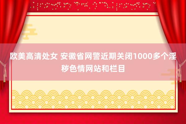 欧美高清处女 安徽省网警近期关闭1000多个淫秽色情网站和栏目