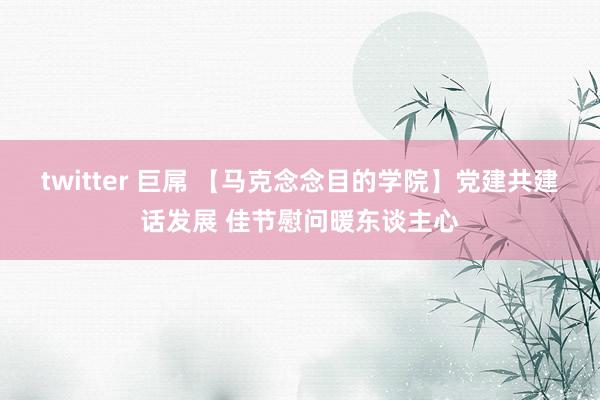 twitter 巨屌 【马克念念目的学院】党建共建话发展 佳节慰问暖东谈主心