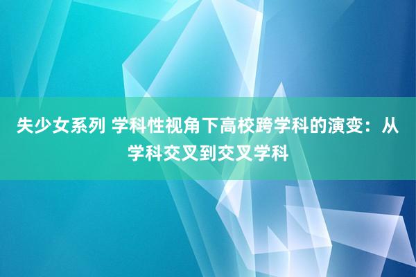 失少女系列 学科性视角下高校跨学科的演变：从学科交叉到交叉学科