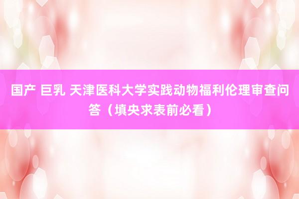 国产 巨乳 天津医科大学实践动物福利伦理审查问答（填央求表前必看）