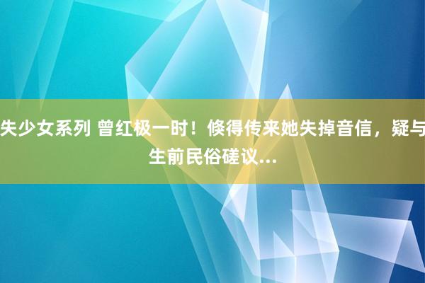 失少女系列 曾红极一时！倏得传来她失掉音信，疑与生前民俗磋议...