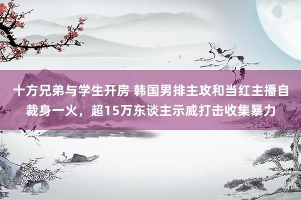 十方兄弟与学生开房 韩国男排主攻和当红主播自裁身一火，超15万东谈主示威打击收集暴力