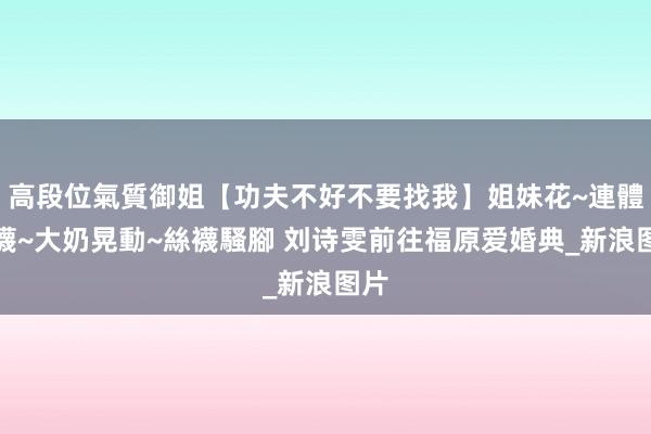 高段位氣質御姐【功夫不好不要找我】姐妹花~連體絲襪~大奶晃動~絲襪騷腳 刘诗雯前往福原爱婚典_新浪图片