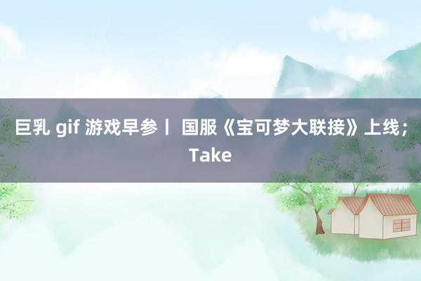 巨乳 gif 游戏早参丨 国服《宝可梦大联接》上线；Take