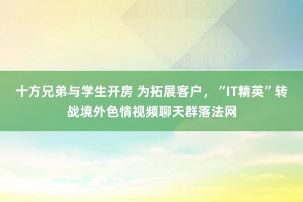 十方兄弟与学生开房 为拓展客户，“IT精英”转战境外色情视频聊天群落法网