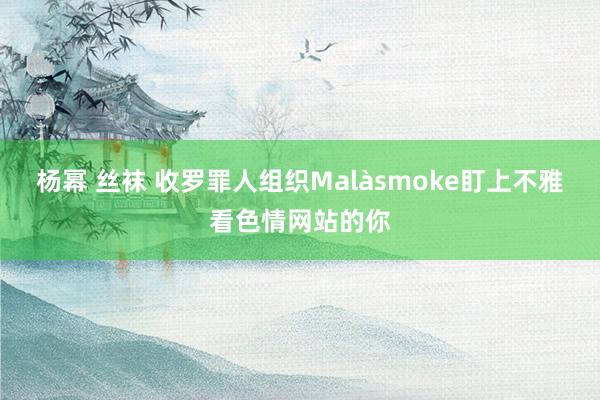 杨幂 丝袜 收罗罪人组织Malàsmoke盯上不雅看色情网站的你