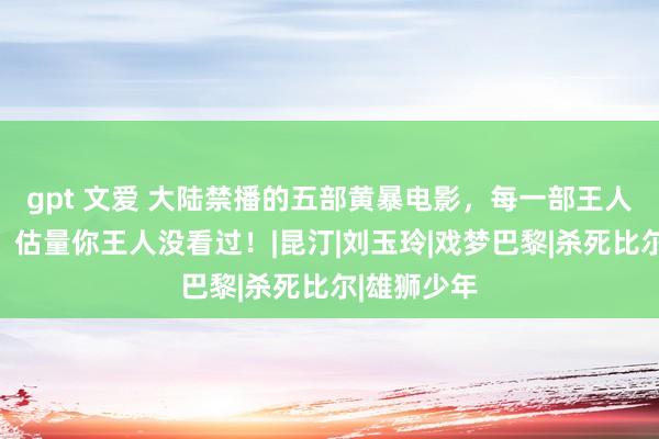 gpt 文爱 大陆禁播的五部黄暴电影，每一部王人是适度级，估量你王人没看过！|昆汀|刘玉玲|戏梦巴黎|杀死比尔|雄狮少年