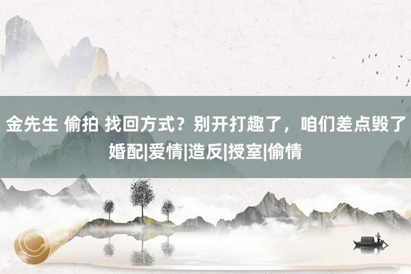 金先生 偷拍 找回方式？别开打趣了，咱们差点毁了婚配|爱情|造反|授室|偷情