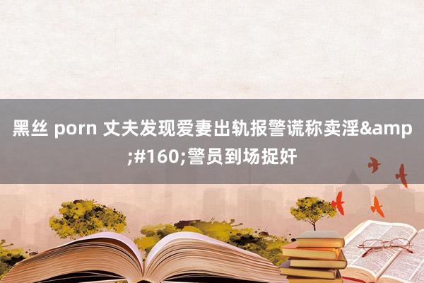 黑丝 porn 丈夫发现爱妻出轨报警谎称卖淫&#160;警员到场捉奸