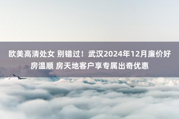 欧美高清处女 别错过！武汉2024年12月廉价好房温顺 房天地客户享专属出奇优惠