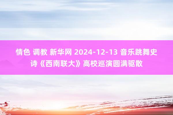 情色 调教 新华网 2024-12-13 音乐跳舞史诗《西南联大》高校巡演圆满驱散